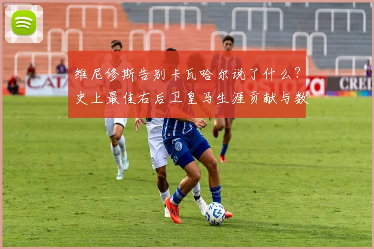 维尼修斯告别卡瓦哈尔说了什么？史上最佳右后卫皇马生涯贡献与数据回顾