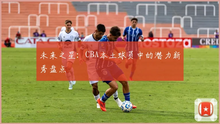 未来之星：CBA本土球员中的潜力新秀盘点
