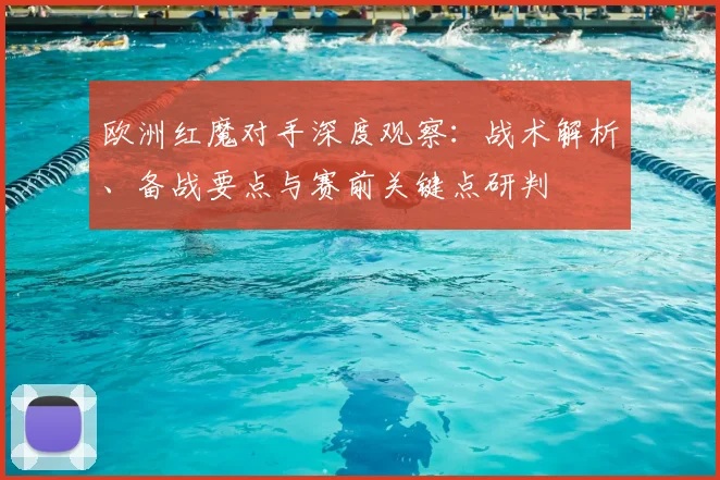 欧洲红魔对手深度观察：战术解析、备战要点与赛前关键点研判