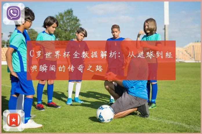 C罗世界杯全数据解析：从进球到经典瞬间的传奇之路