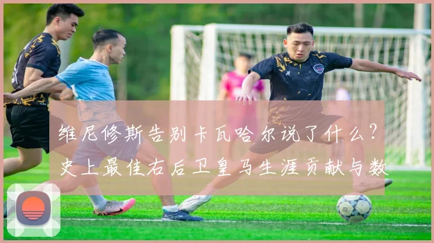 维尼修斯告别卡瓦哈尔说了什么？史上最佳右后卫皇马生涯贡献与数据回顾