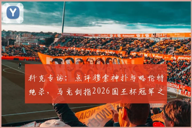 科克专访：点评穆索神扑与略伦特绝杀，马竞剑指2026国王杯冠军之路解析