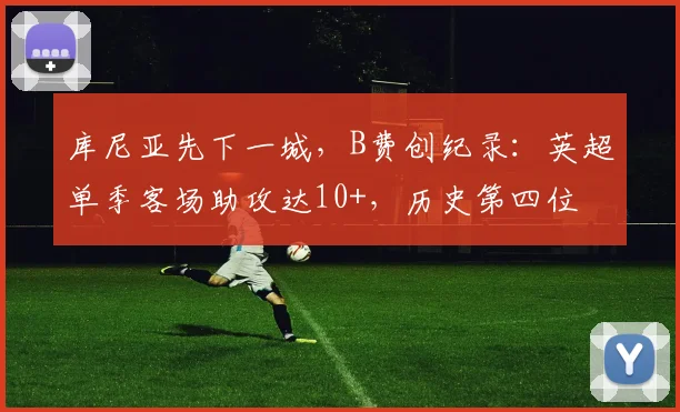 库尼亚先下一城，B费创纪录：英超单季客场助攻达10+，历史第四位