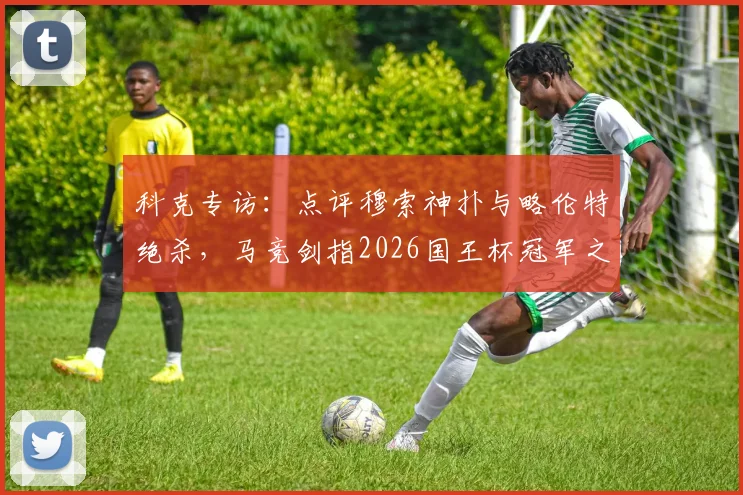 科克专访：点评穆索神扑与略伦特绝杀，马竞剑指2026国王杯冠军之路解析