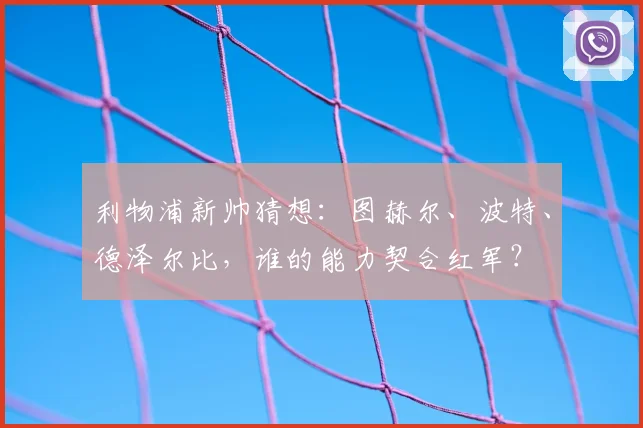 利物浦新帅猜想：图赫尔、波特、德泽尔比，谁的能力契合红军？